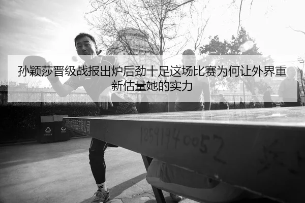 孙颖莎晋级战报出炉后劲十足这场比赛为何让外界重新估量她的实力
